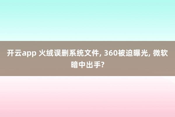 开云app 火绒误删系统文件， 360被迫曝光， 微软暗中出手?