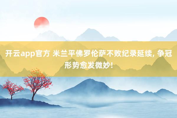 开云app官方 米兰平佛罗伦萨不败纪录延续， 争冠形势愈发微妙!