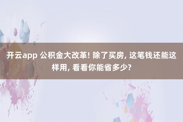 开云app 公积金大改革! 除了买房， 这笔钱还能这样用， 看看你能省多少?