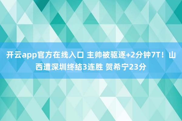 开云app官方在线入口 主帅被驱逐+2分钟7T!山西遭深圳终结3连胜 贺希宁23分