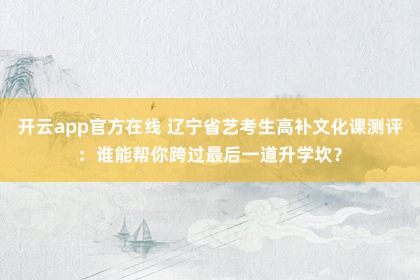 开云app官方在线 辽宁省艺考生高补文化课测评：谁能帮你跨过最后一道升学坎？