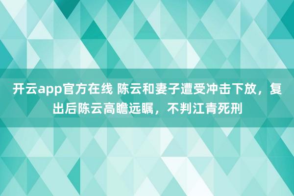 开云app官方在线 陈云和妻子遭受冲击下放，复出后陈云高瞻远瞩，不判江青死刑