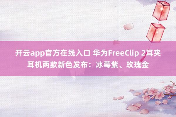 开云app官方在线入口 华为FreeClip 2耳夹耳机两款新色发布：冰莓紫、玫瑰金