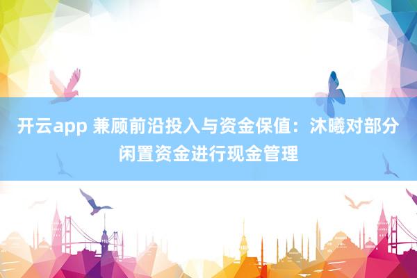 开云app 兼顾前沿投入与资金保值：沐曦对部分闲置资金进行现金管理