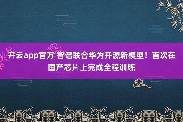 开云app官方 智谱联合华为开源新模型！首次在国产芯片上完成全程训练
