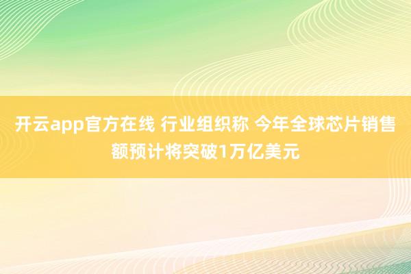 开云app官方在线 行业组织称 今年全球芯片销售额预计将突破1万亿美元