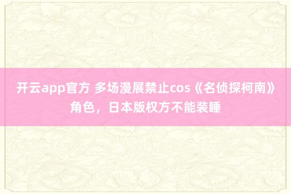 开云app官方 多场漫展禁止cos《名侦探柯南》角色，日本版权方不能装睡