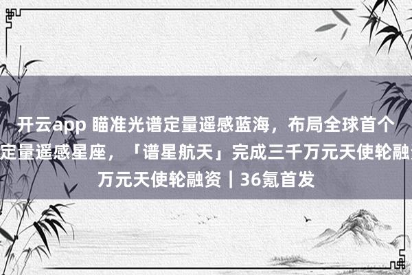 开云app 瞄准光谱定量遥感蓝海，布局全球首个天覆盖高光谱定量遥感星座，「谱星航天」完成三千万元天使轮融资｜36氪首发