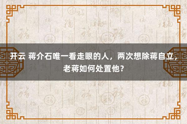 开云 蒋介石唯一看走眼的人，两次想除蒋自立，老蒋如何处置他？