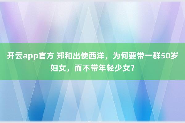 开云app官方 郑和出使西洋，为何要带一群50岁妇女，而不带年轻少女？