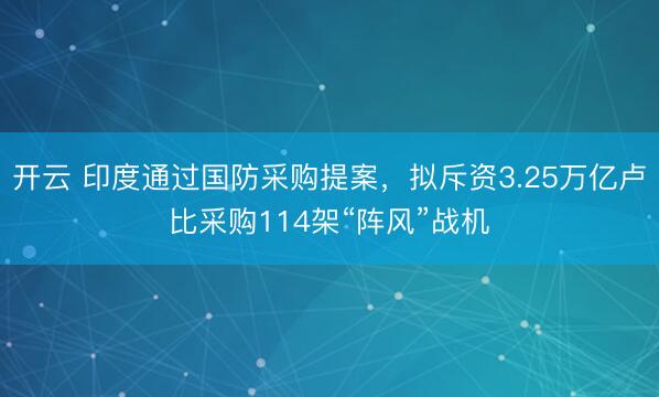 开云 印度通过国防采购提案，拟斥资3.25万亿卢比采购114架“阵风”战机