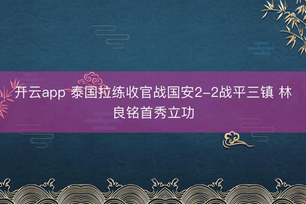 开云app 泰国拉练收官战国安2-2战平三镇 林良铭首秀立功
