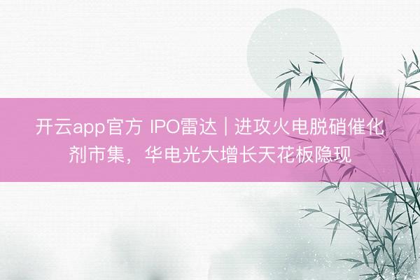 开云app官方 IPO雷达 | 进攻火电脱硝催化剂市集，华电光大增长天花板隐现
