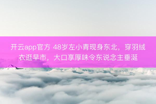 开云app官方 48岁左小青现身东北,穿羽绒衣逛早市,大口享厚味令东说念主垂涎