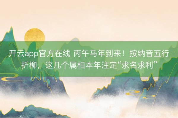 开云app官方在线 丙午马年到来!按纳音五行折柳,这几个属相本年注定“求名求利”