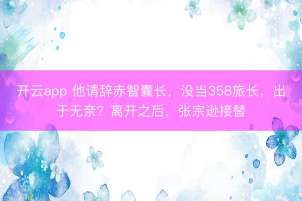 开云app 他请辞赤智囊长，没当358旅长，出于无奈？离开之后，张宗逊接替