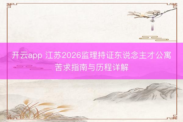 开云app 江苏2026监理持证东说念主才公寓苦求指南与历程详解
